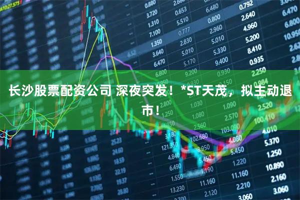 长沙股票配资公司 深夜突发！*ST天茂，拟主动退市！