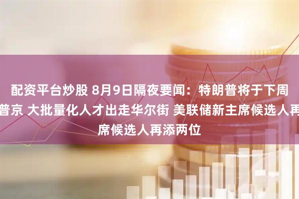 配资平台炒股 8月9日隔夜要闻：特朗普将于下周五会见普京 大批量化人才出走华尔街 美联储新主席候选人再添两位