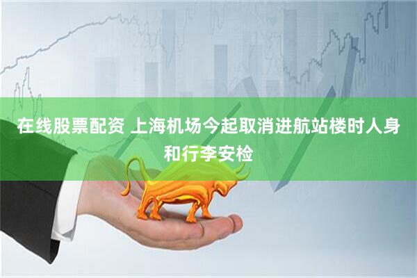 在线股票配资 上海机场今起取消进航站楼时人身和行李安检