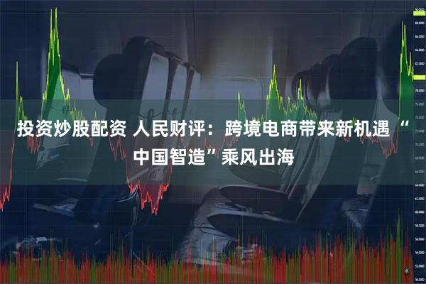 投资炒股配资 人民财评：跨境电商带来新机遇 “中国智造”乘风出海