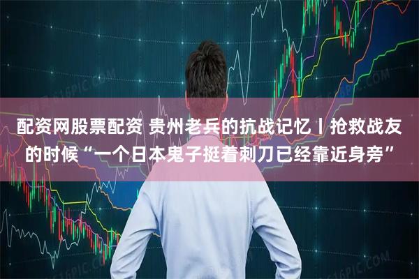 配资网股票配资 贵州老兵的抗战记忆丨抢救战友的时候“一个日本鬼子挺着刺刀已经靠近身旁”