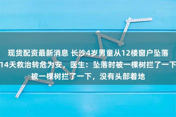 现货配资最新消息 长沙4岁男童从12楼窗户坠落奇迹生还，经过14天救治转危为安，医生：坠落时被一棵树拦了一下，没有头部着地
