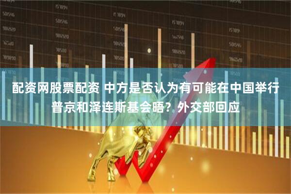 配资网股票配资 中方是否认为有可能在中国举行普京和泽连斯基会晤？外交部回应