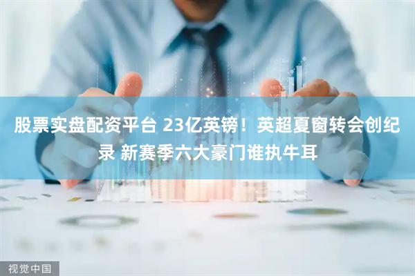 股票实盘配资平台 23亿英镑！英超夏窗转会创纪录 新赛季六大豪门谁执牛耳