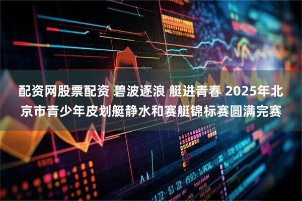 配资网股票配资 碧波逐浪 艇进青春 2025年北京市青少年皮划艇静水和赛艇锦标赛圆满完赛