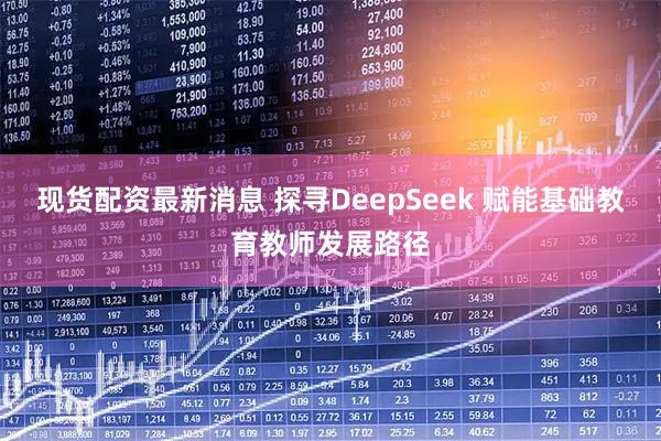 现货配资最新消息 探寻DeepSeek 赋能基础教育教师发展路径