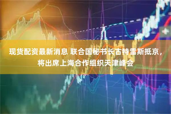 现货配资最新消息 联合国秘书长古特雷斯抵京，将出席上海合作组织天津峰会