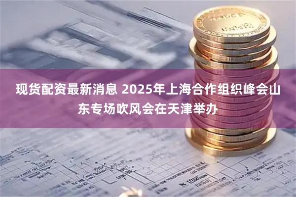 现货配资最新消息 2025年上海合作组织峰会山东专场吹风会在天津举办