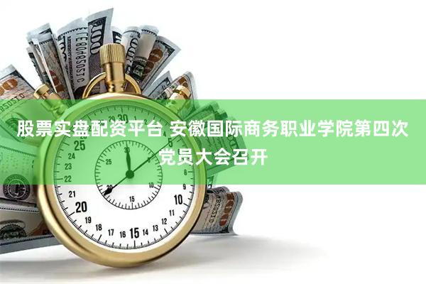 股票实盘配资平台 安徽国际商务职业学院第四次党员大会召开