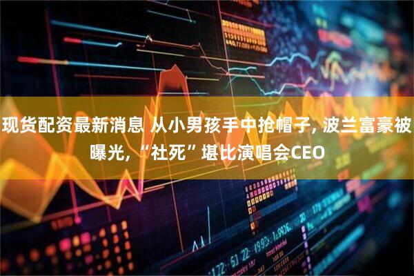 现货配资最新消息 从小男孩手中抢帽子, 波兰富豪被曝光, “社死”堪比演唱会CEO