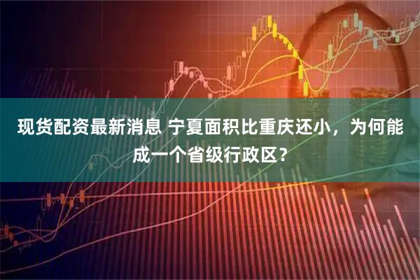 现货配资最新消息 宁夏面积比重庆还小，为何能成一个省级行政区？