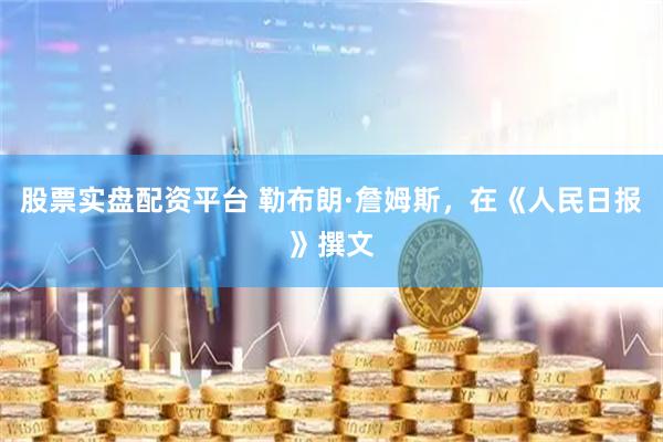 股票实盘配资平台 勒布朗·詹姆斯，在《人民日报》撰文