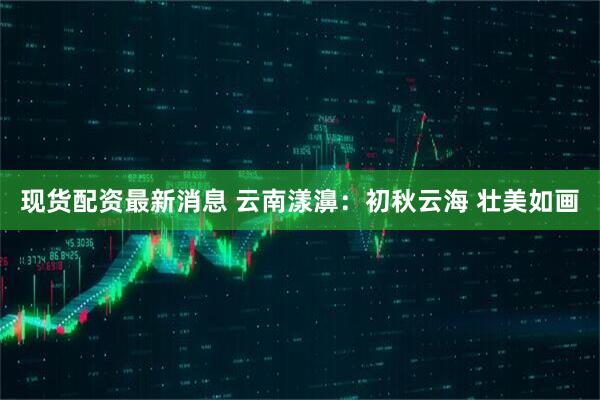 现货配资最新消息 云南漾濞：初秋云海 壮美如画
