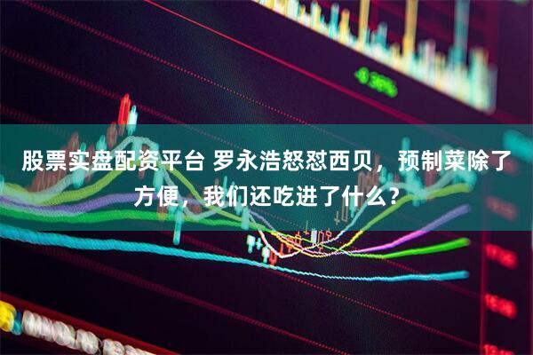股票实盘配资平台 罗永浩怒怼西贝，预制菜除了方便，我们还吃进了什么？