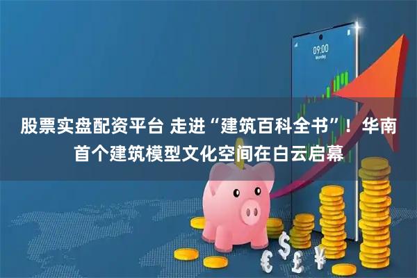 股票实盘配资平台 走进“建筑百科全书”！华南首个建筑模型文化空间在白云启幕