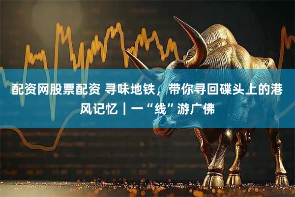 配资网股票配资 寻味地铁，带你寻回碟头上的港风记忆｜一“线”游广佛