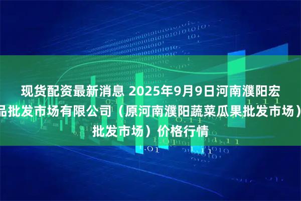 现货配资最新消息 2025年9月9日河南濮阳宏进农副产品批发市场有限公司（原河南濮阳蔬菜瓜果批发市场）价格行情