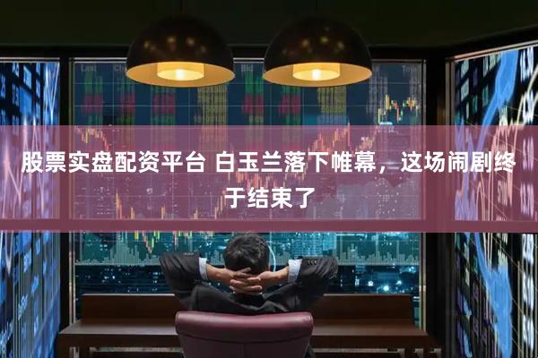 股票实盘配资平台 白玉兰落下帷幕，这场闹剧终于结束了