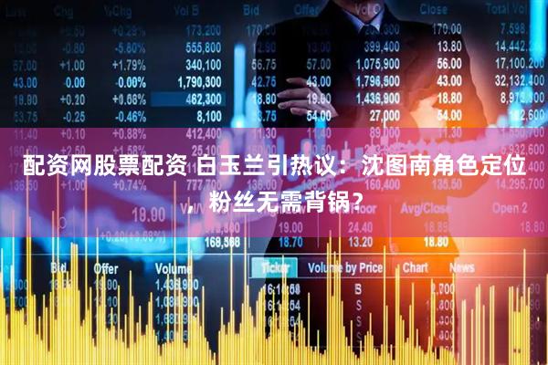 配资网股票配资 白玉兰引热议：沈图南角色定位，粉丝无需背锅？