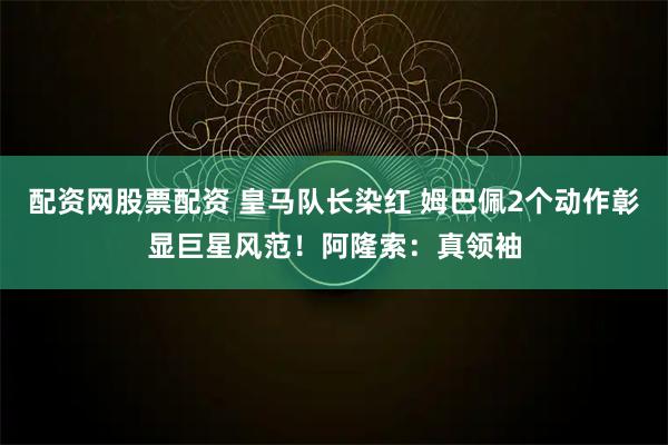 配资网股票配资 皇马队长染红 姆巴佩2个动作彰显巨星风范！阿隆索：真领袖