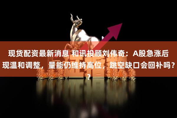 现货配资最新消息 和讯投顾刘伟奇：A股急涨后现温和调整，量能仍维持高位，跳空缺口会回补吗？