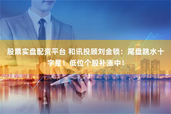 股票实盘配资平台 和讯投顾刘金锁：尾盘跳水十字星！低位个股补涨中！