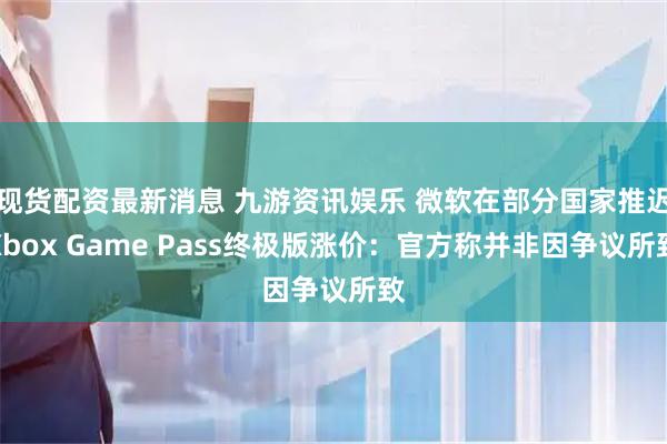 现货配资最新消息 九游资讯娱乐 微软在部分国家推迟Xbox Game Pass终极版涨价：官方称并非因争议所致
