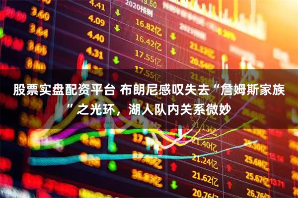股票实盘配资平台 布朗尼感叹失去“詹姆斯家族”之光环，湖人队内关系微妙
