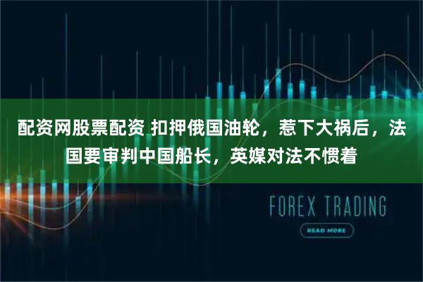 配资网股票配资 扣押俄国油轮,惹下大祸后,法国要审判中国船长,英媒对法不惯着