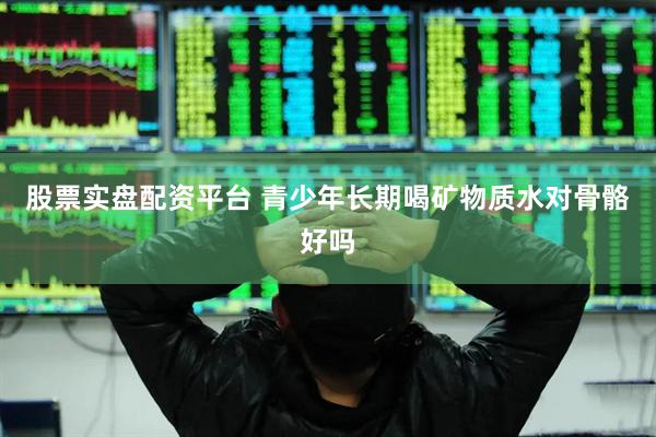 股票实盘配资平台 青少年长期喝矿物质水对骨骼好吗
