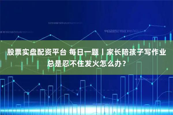 股票实盘配资平台 每日一题丨家长陪孩子写作业总是忍不住发火怎么办？