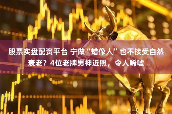 股票实盘配资平台 宁做“蜡像人”也不接受自然衰老？4位老牌男神近照，令人唏嘘