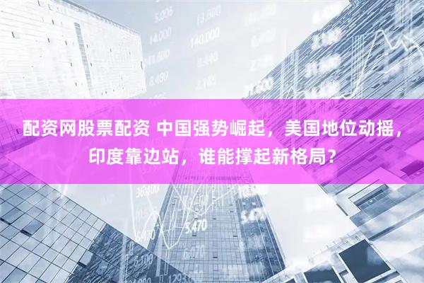 配资网股票配资 中国强势崛起，美国地位动摇，印度靠边站，谁能撑起新格局？