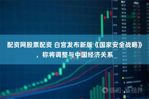配资网股票配资 白宫发布新版《国家安全战略》，称将调整与中国经济关系