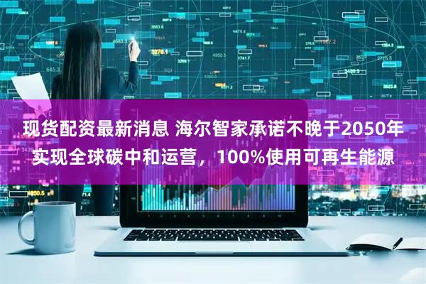 现货配资最新消息 海尔智家承诺不晚于2050年实现全球碳中和运营，100%使用可再生能源