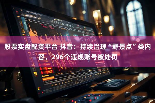 股票实盘配资平台 抖音:持续治理“野景点”类内容,296个违规账号被处罚