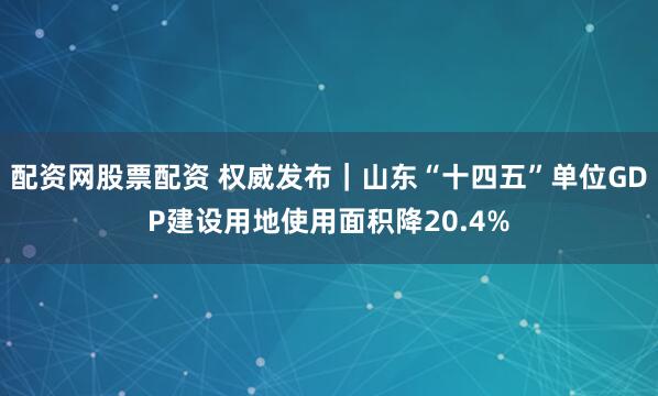 配资网股票配资 权威发布｜山东“十四五”单位GDP建设用地使用面积降20.4%