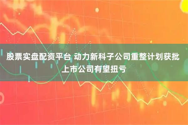 股票实盘配资平台 动力新科子公司重整计划获批 上市公司有望扭亏