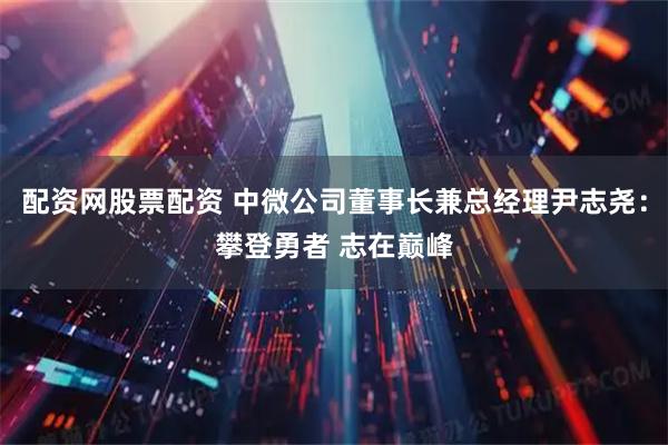 配资网股票配资 中微公司董事长兼总经理尹志尧：攀登勇者 志在巅峰