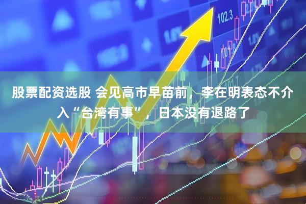 股票配资选股 会见高市早苗前，李在明表态不介入“台湾有事”，日本没有退路了