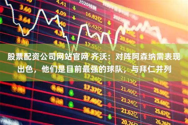股票配资公司网站官网 齐沃：对阵阿森纳需表现出色，他们是目前最强的球队，与拜仁并列