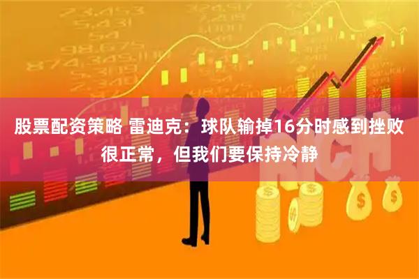 股票配资策略 雷迪克：球队输掉16分时感到挫败很正常，但我们要保持冷静