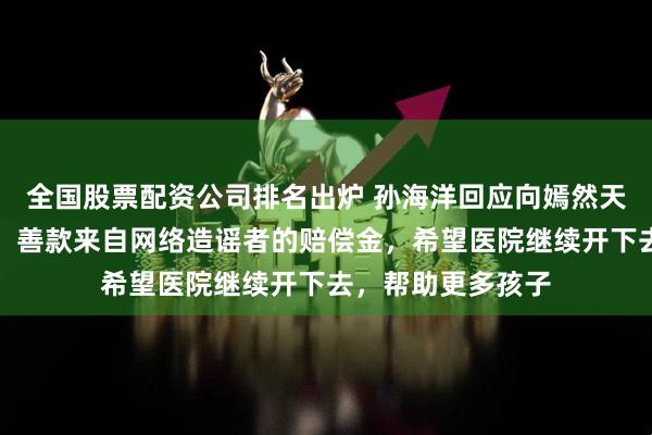全国股票配资公司排名出炉 孙海洋回应向嫣然天使儿童医院捐款：善款来自网络造谣者的赔偿金，希望医院继续开下去，帮助更多孩子