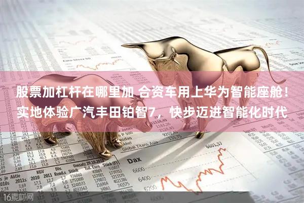 股票加杠杆在哪里加 合资车用上华为智能座舱！实地体验广汽丰田铂智7，快步迈进智能化时代