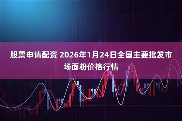 股票申请配资 2026年1月24日全国主要批发市场面粉价格行情