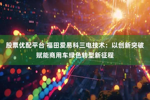 股票优配平台 福田爱易科三电技术：以创新突破赋能商用车绿色转型新征程