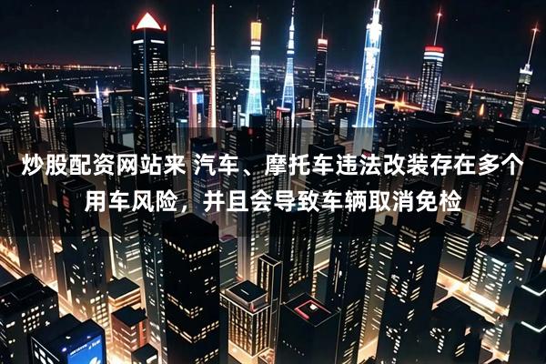 炒股配资网站来 汽车、摩托车违法改装存在多个用车风险，并且会导致车辆取消免检