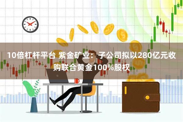 10倍杠杆平台 紫金矿业：子公司拟以280亿元收购联合黄金100%股权