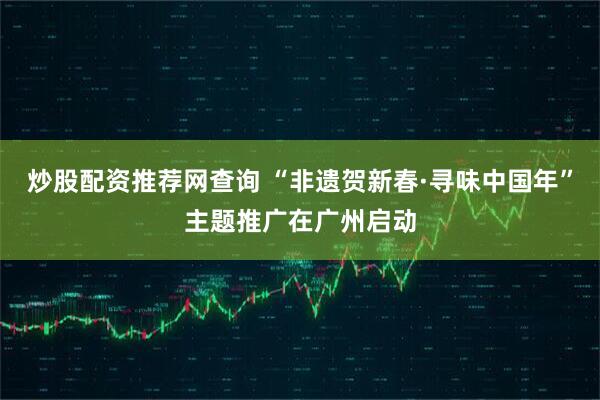 炒股配资推荐网查询 “非遗贺新春·寻味中国年”主题推广在广州启动