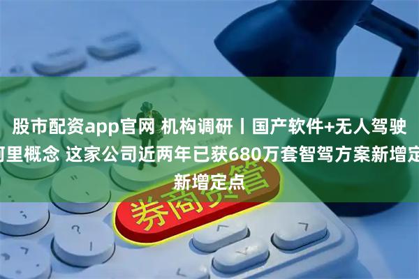 股市配资app官网 机构调研丨国产软件+无人驾驶+阿里概念 这家公司近两年已获680万套智驾方案新增定点